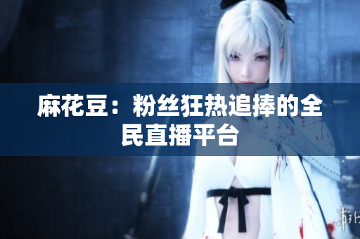 麻花豆：粉丝狂热追捧的全民直播平台