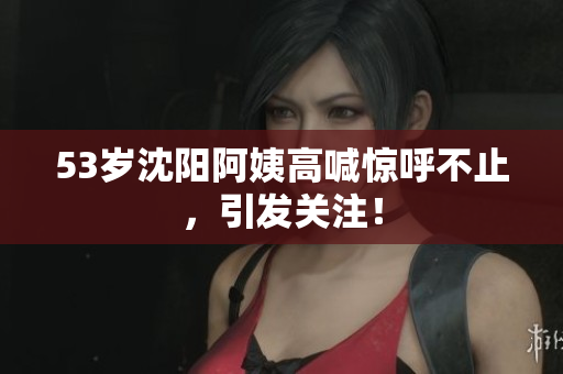 53岁沈阳阿姨高喊惊呼不止，引发关注！