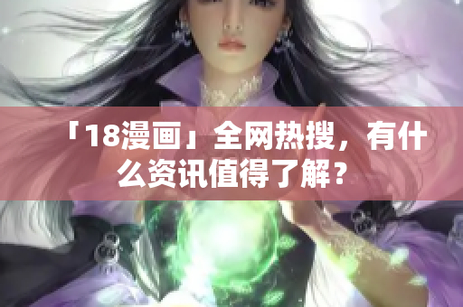 「18漫画」全网热搜，有什么资讯值得了解？