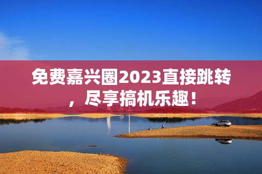 免费嘉兴圈2023直接跳转，尽享搞机乐趣！